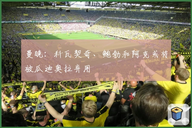 曼晚:科瓦契奇、鲍勃和阿克或将被瓜迪奥拉弃用