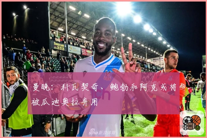曼晚:科瓦契奇、鲍勃和阿克或将被瓜迪奥拉弃用