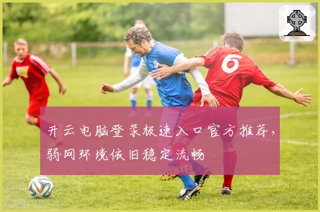 开云电脑登录极速入口官方推荐，弱网环境依旧稳定流畅