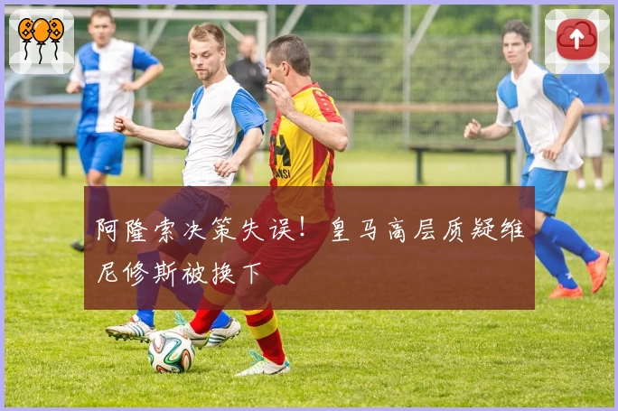 阿隆索决策失误！皇马高层质疑维尼修斯被换下