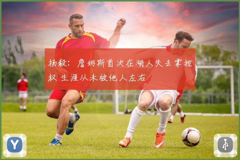 杨毅:詹姆斯首次在湖人失去掌控权 生涯从未被他人左右