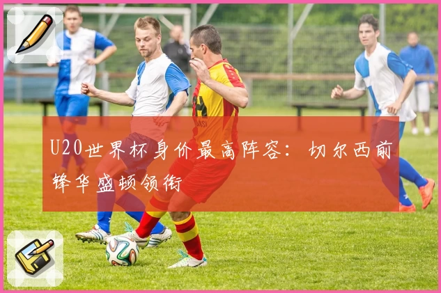 U20世界杯身价最高阵容:切尔西前锋华盛顿领衔