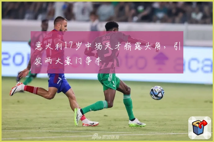 意大利17岁中场天才崭露头角，引发两大豪门争夺