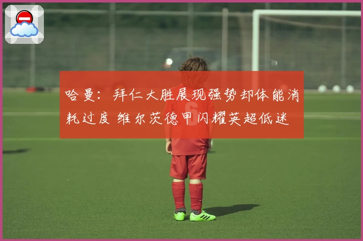哈曼：拜仁大胜展现强势却体能消耗过度 维尔茨德甲闪耀英超低迷