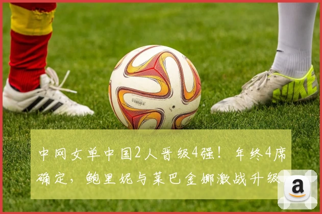 中网女单中国2人晋级4强！年终4席确定，鲍里妮与莱巴金娜激战升级